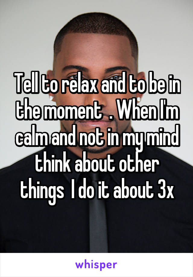 Tell to relax and to be in the moment  . When I'm calm and not in my mind think about other things  I do it about 3x