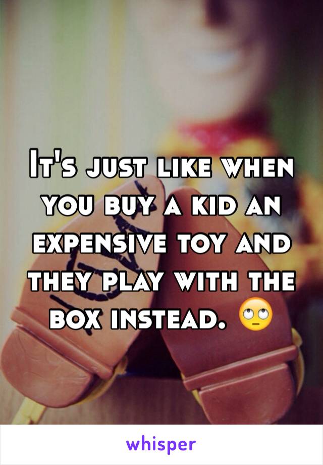 It's just like when you buy a kid an expensive toy and they play with the box instead. 🙄