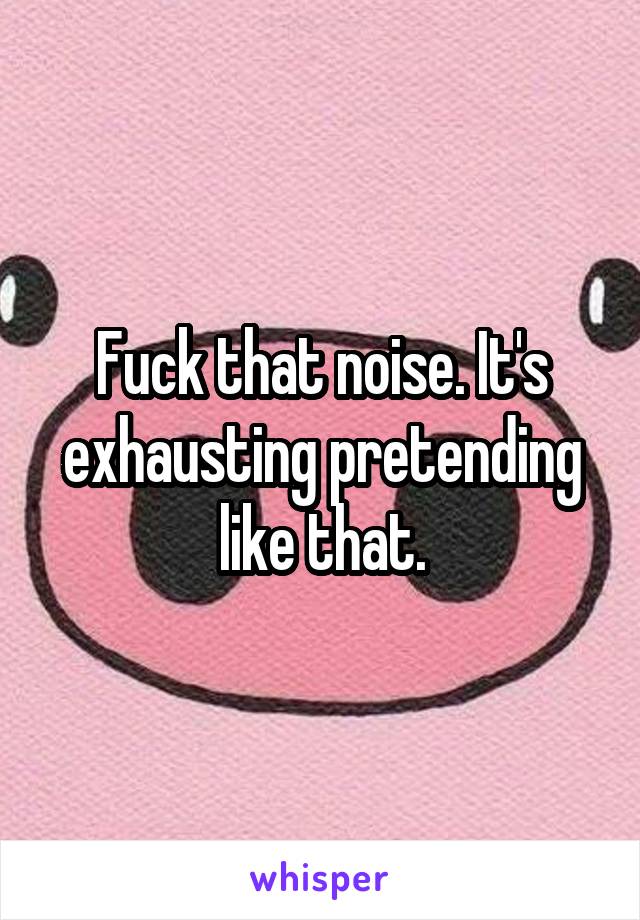 Fuck that noise. It's exhausting pretending like that.