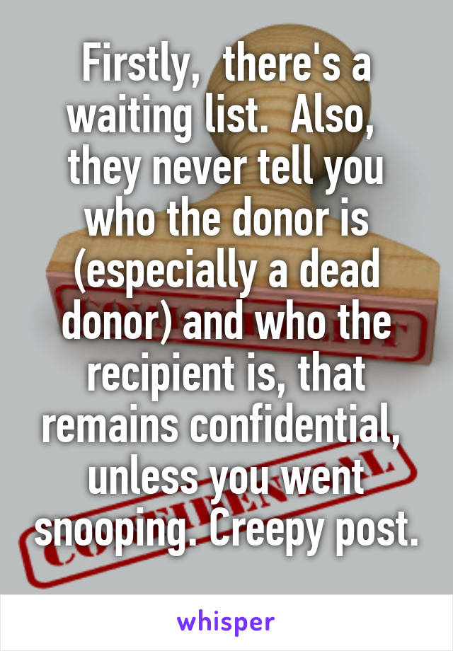 Firstly,  there's a waiting list.  Also,  they never tell you who the donor is (especially a dead donor) and who the recipient is, that remains confidential,  unless you went snooping. Creepy post. 