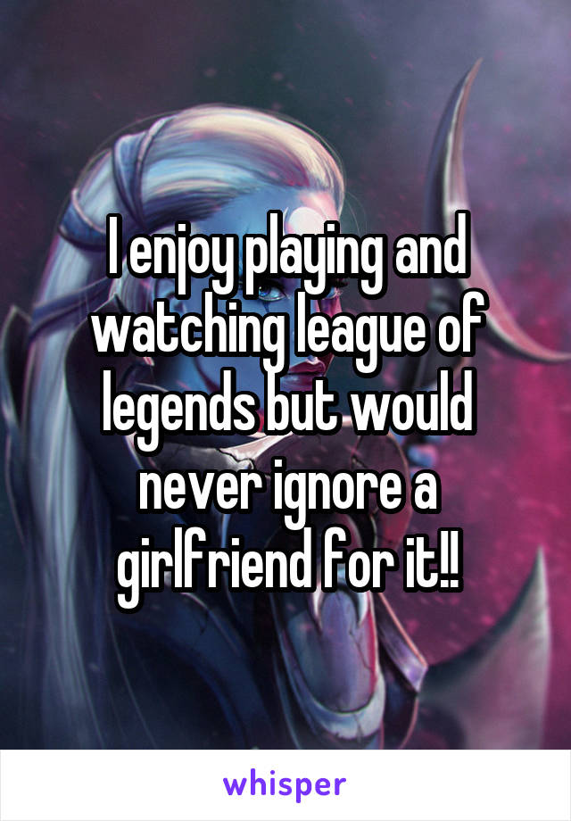 I enjoy playing and watching league of legends but would never ignore a girlfriend for it!!