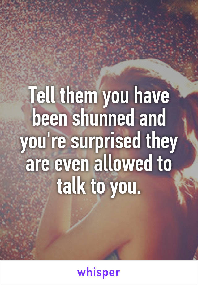 Tell them you have been shunned and you're surprised they are even allowed to talk to you.