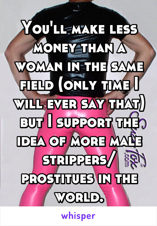 You'll make less money than a woman in the same field (only time I will ever say that) but I support the idea of more male strippers/ prostitues in the world.
