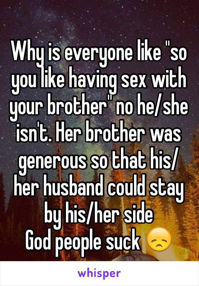 Why is everyone like "so you like having sex with your brother" no he/she isn't. Her brother was generous so that his/her husband could stay by his/her side 
God people suck 😞