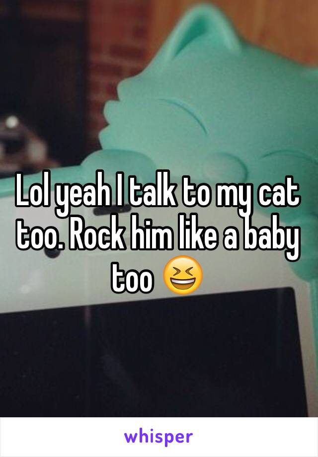 Lol yeah I talk to my cat too. Rock him like a baby too 😆