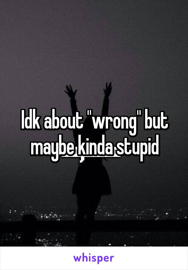 Idk about "wrong" but maybe kinda stupid