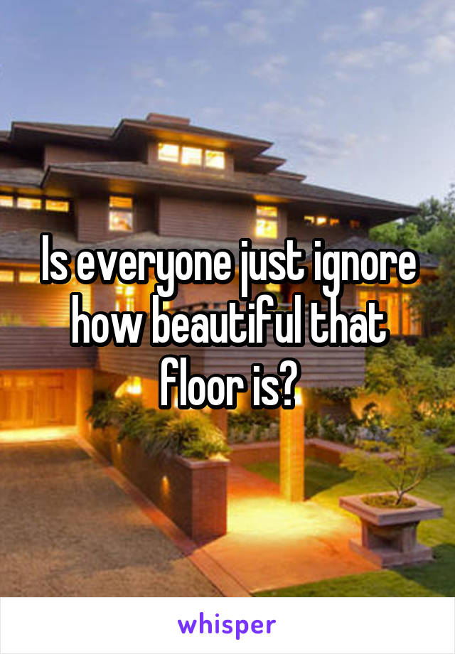 Is everyone just ignore how beautiful that floor is?