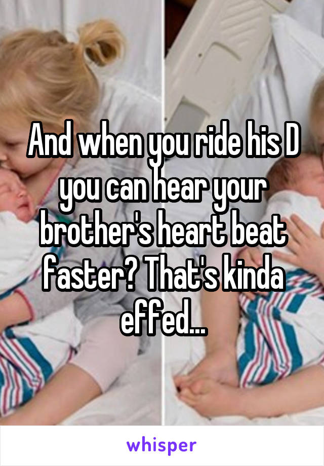 And when you ride his D you can hear your brother's heart beat faster? That's kinda effed...