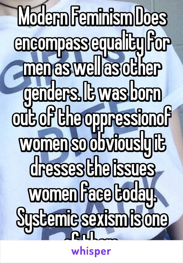 Modern Feminism Does encompass equality for men as well as other genders. It was born out of the oppressionof women so obviously it dresses the issues women face today. Systemic sexism is one of them.