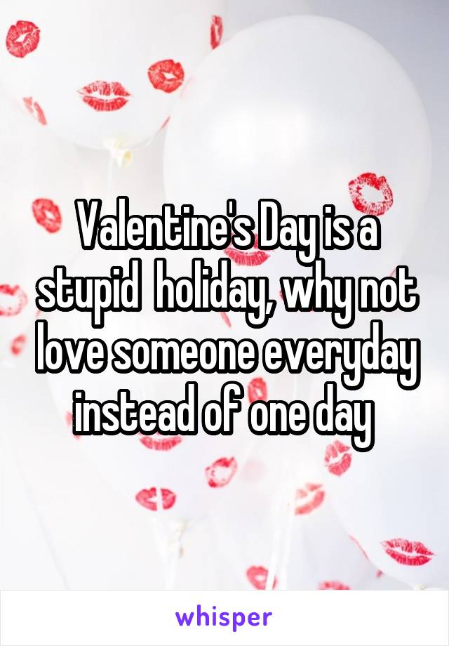 Valentine's Day is a stupid  holiday, why not love someone everyday instead of one day 