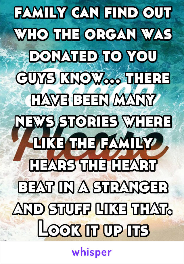 family can find out who the organ was donated to you guys know… there have been many news stories where like the family hears the heart beat in a stranger and stuff like that. Look it up its touching