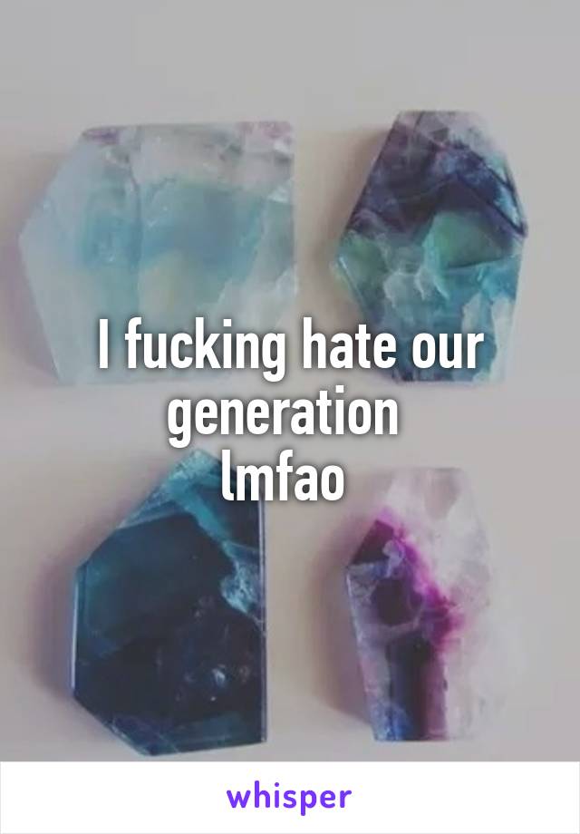 I fucking hate our generation 
lmfao 