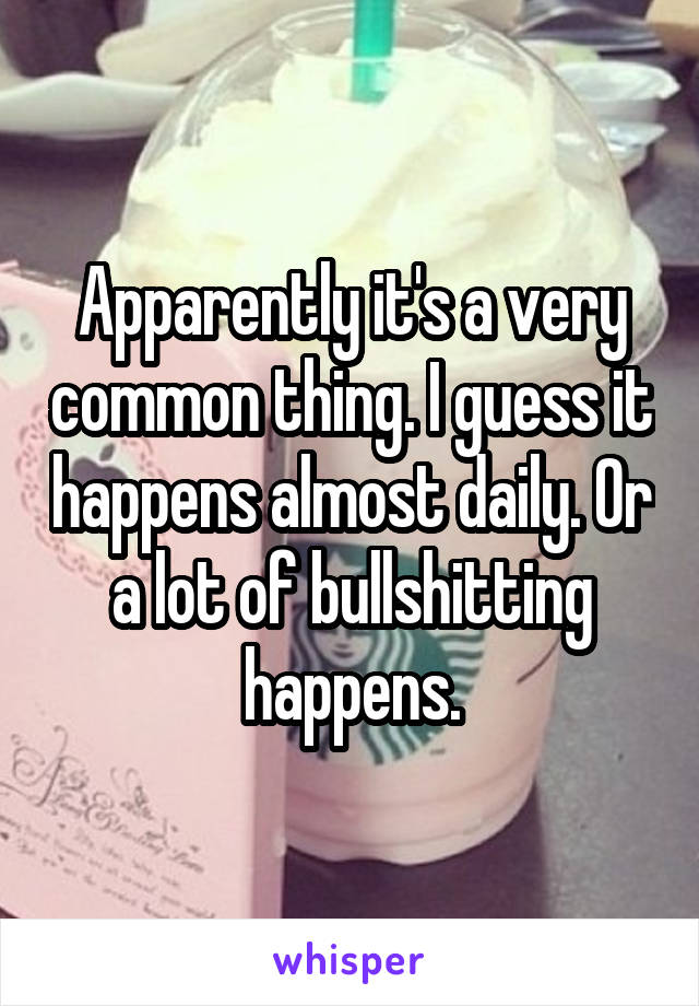 Apparently it's a very common thing. I guess it happens almost daily. Or a lot of bullshitting happens.