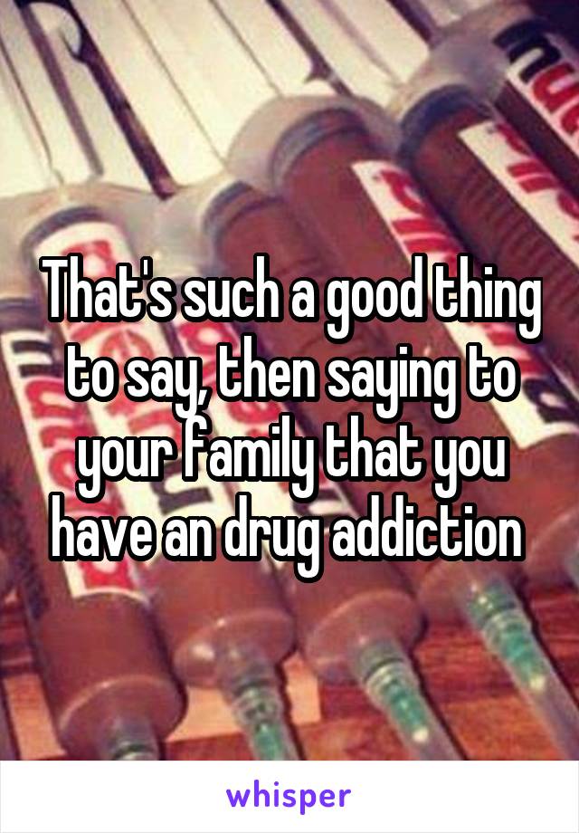 That's such a good thing to say, then saying to your family that you have an drug addiction 