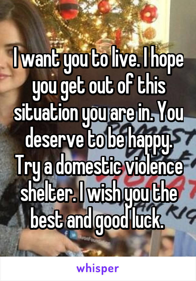 I want you to live. I hope you get out of this situation you are in. You deserve to be happy. Try a domestic violence shelter. I wish you the best and good luck. 