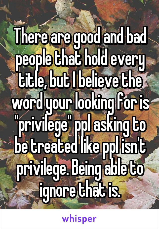 There are good and bad people that hold every title, but I believe the word your looking for is "privilege" ppl asking to be treated like ppl isn't privilege. Being able to ignore that is.
