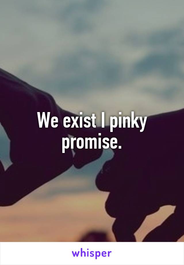 We exist I pinky promise.