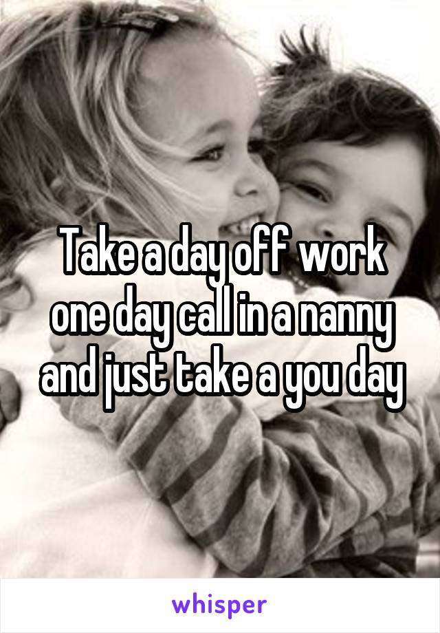 Take a day off work one day call in a nanny and just take a you day