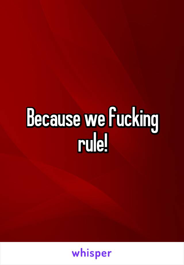 Because we fucking rule!
