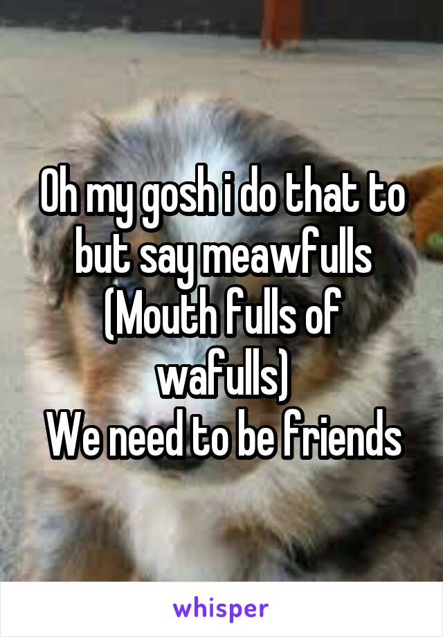Oh my gosh i do that to but say meawfulls
(Mouth fulls of wafulls)
We need to be friends