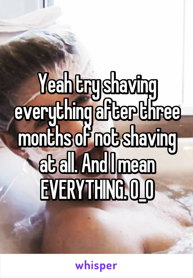 Yeah try shaving everything after three months of not shaving at all. And I mean EVERYTHING. 0_0