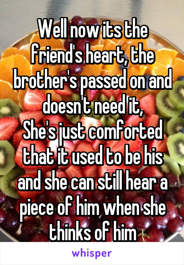 Well now its the friend's heart, the brother's passed on and doesn't need it,
She's just comforted that it used to be his and she can still hear a piece of him when she thinks of him