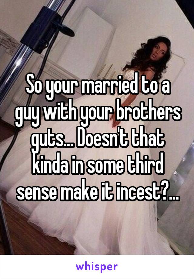 So your married to a guy with your brothers guts... Doesn't that kinda in some third sense make it incest?...