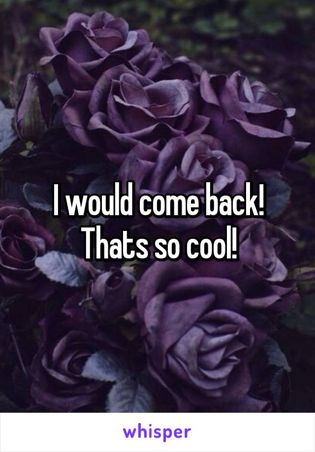 I would come back! Thats so cool!