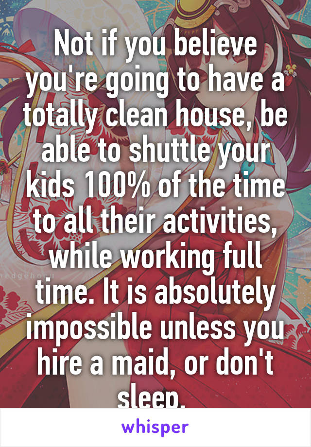 Not if you believe you're going to have a totally clean house, be able to shuttle your kids 100% of the time to all their activities, while working full time. It is absolutely impossible unless you hire a maid, or don't sleep. 