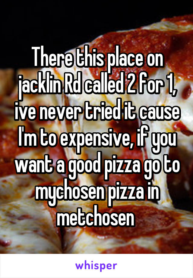 There this place on jacklin Rd called 2 for 1, ive never tried it cause I'm to expensive, if you want a good pizza go to mychosen pizza in metchosen 