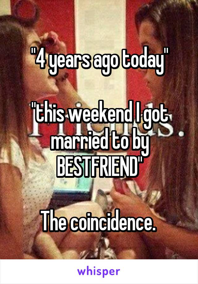 "4 years ago today"

"this weekend I got married to by BESTFRIEND"

The coincidence. 