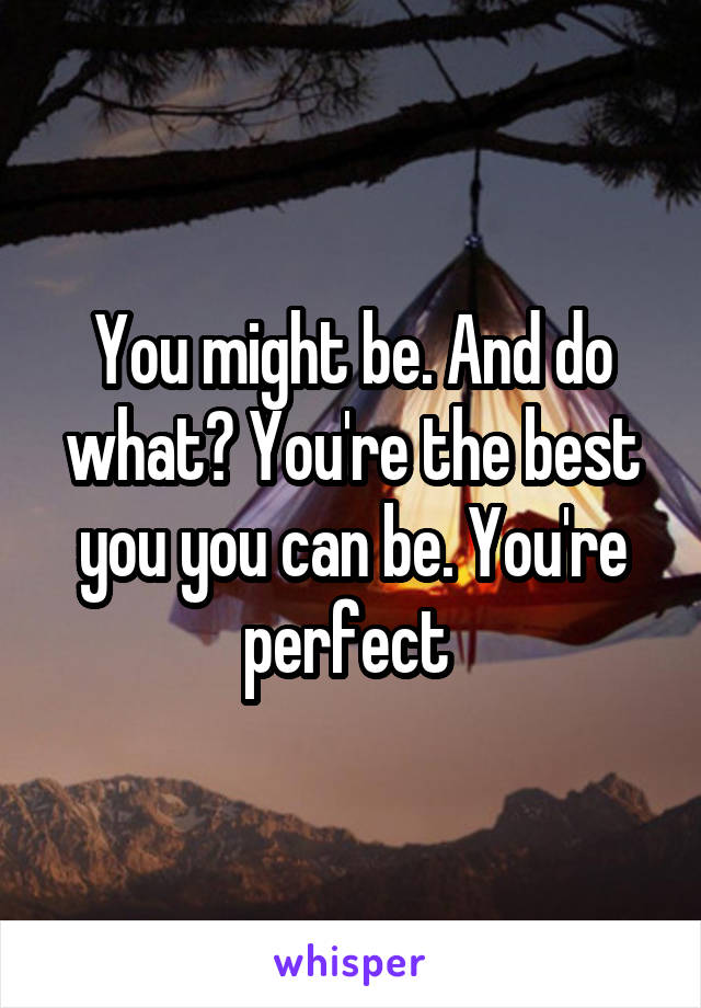 You might be. And do what? You're the best you you can be. You're perfect 