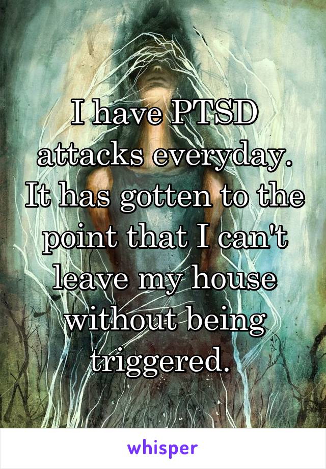 I have PTSD attacks everyday. It has gotten to the point that I can't leave my house without being triggered. 