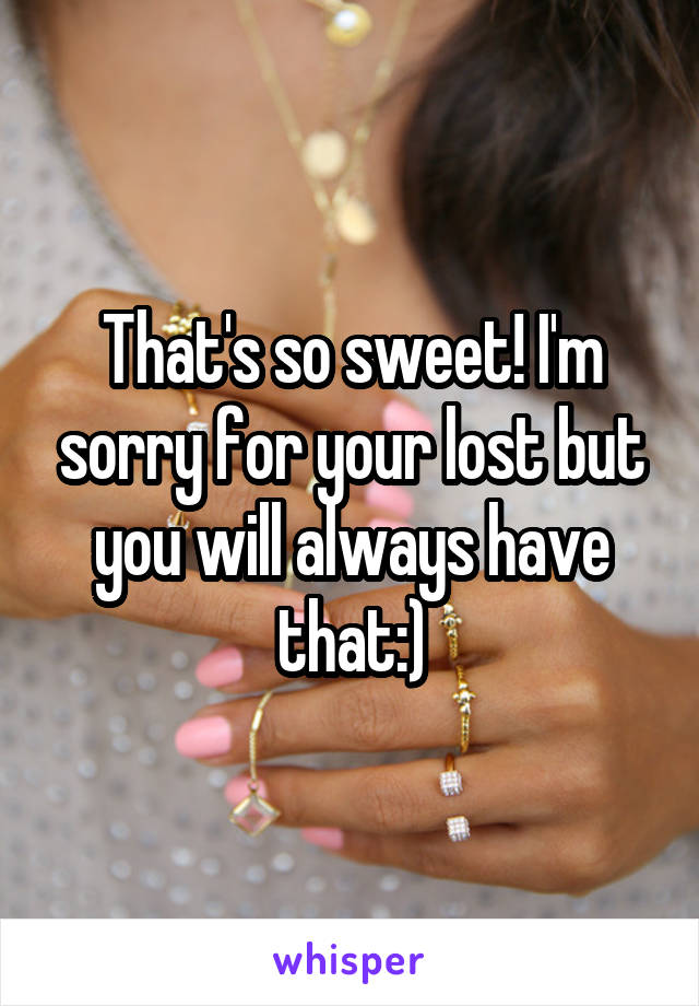 That's so sweet! I'm sorry for your lost but you will always have that:)