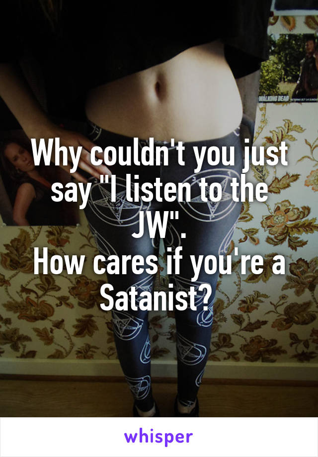 Why couldn't you just say "I listen to the JW".
How cares if you're a Satanist? 