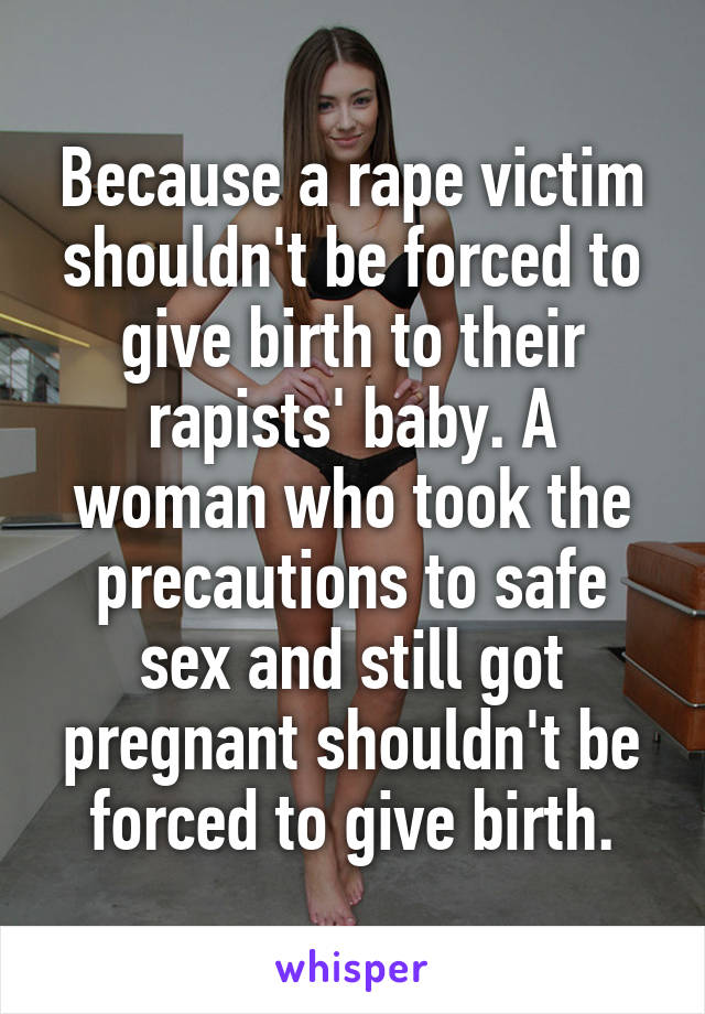 Because a rape victim shouldn't be forced to give birth to their rapists' baby. A woman who took the precautions to safe sex and still got pregnant shouldn't be forced to give birth.