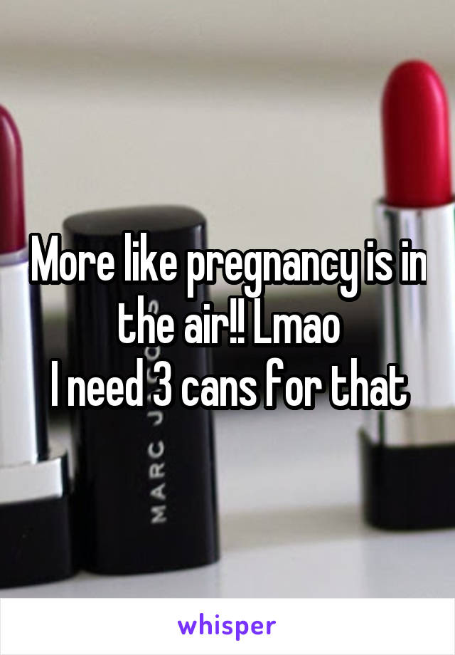 More like pregnancy is in the air!! Lmao
I need 3 cans for that