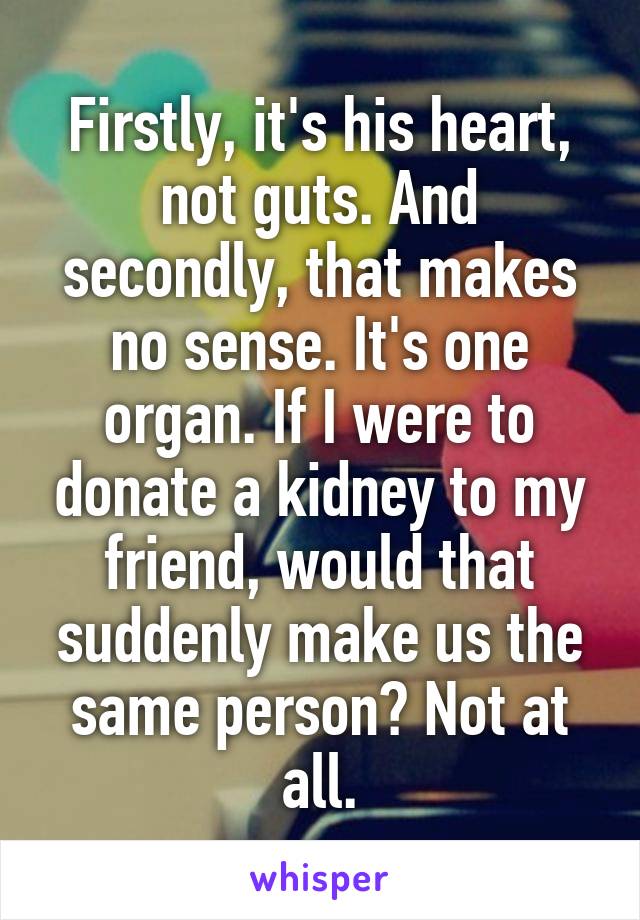 Firstly, it's his heart, not guts. And secondly, that makes no sense. It's one organ. If I were to donate a kidney to my friend, would that suddenly make us the same person? Not at all.