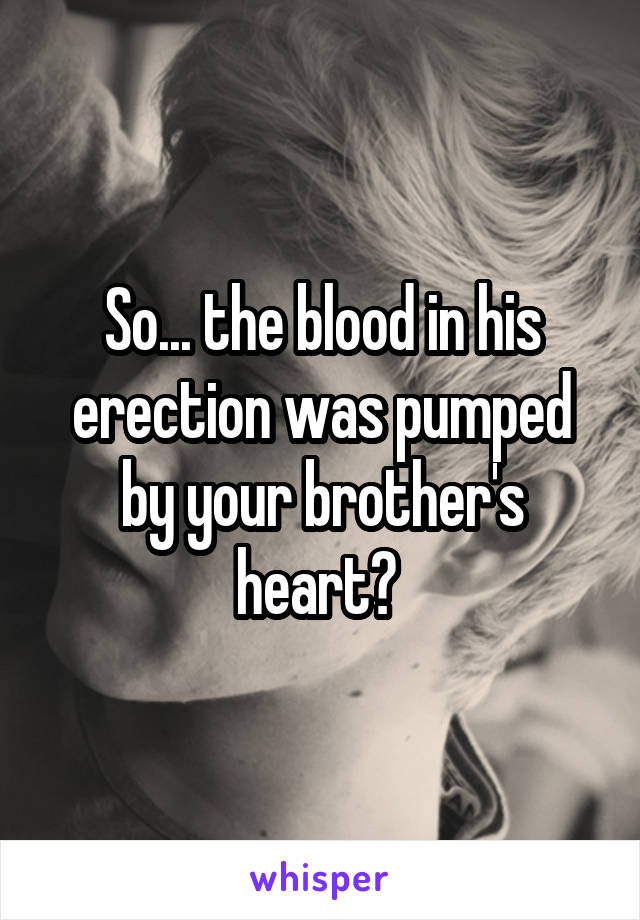 So... the blood in his erection was pumped by your brother's heart? 