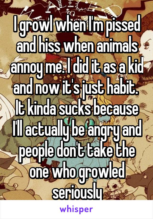 I growl when I'm pissed and hiss when animals annoy me. I did it as a kid and now it's just habit.  It kinda sucks because I'll actually be angry and people don't take the one who growled seriously