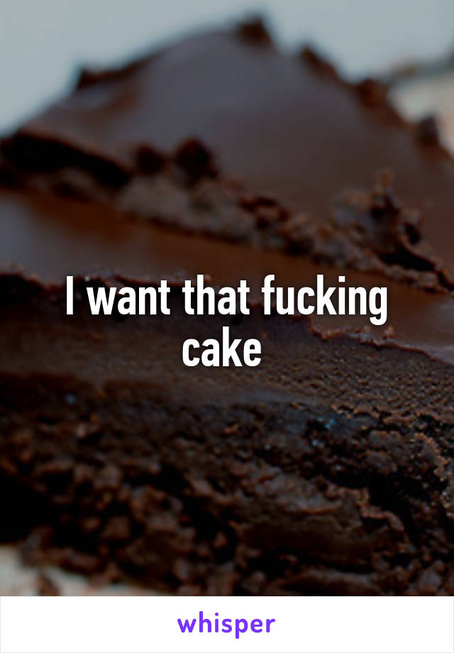 I want that fucking cake 