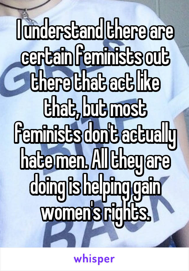 I understand there are certain feminists out there that act like that, but most feminists don't actually hate men. All they are doing is helping gain women's rights.
