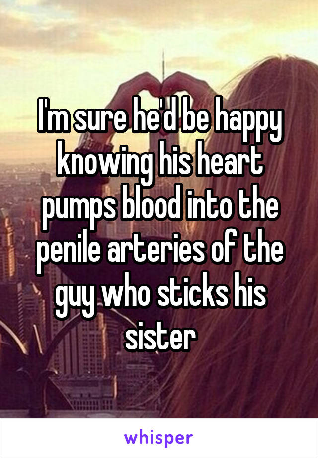 I'm sure he'd be happy knowing his heart pumps blood into the penile arteries of the guy who sticks his sister