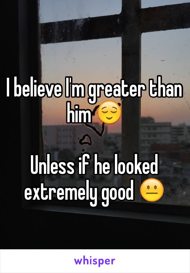 I believe I'm greater than him 😌

Unless if he looked extremely good 😐