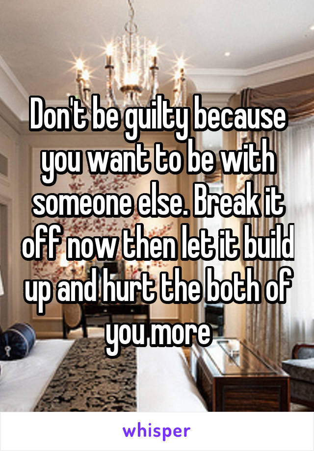 Don't be guilty because you want to be with someone else. Break it off now then let it build up and hurt the both of you more