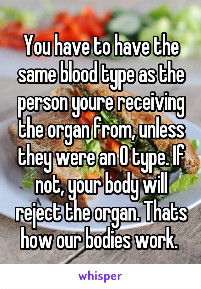 You have to have the same blood type as the person youre receiving the organ from, unless they were an O type. If not, your body will reject the organ. Thats how our bodies work. 