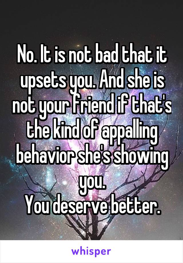 No. It is not bad that it upsets you. And she is not your friend if that's the kind of appalling behavior she's showing you.
You deserve better.
