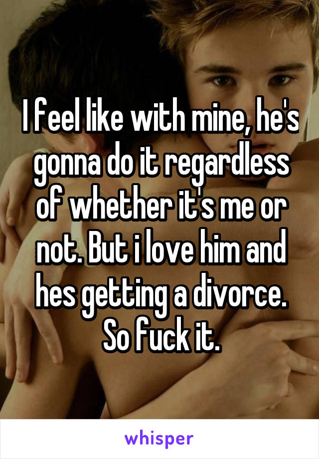 I feel like with mine, he's gonna do it regardless of whether it's me or not. But i love him and hes getting a divorce. So fuck it.