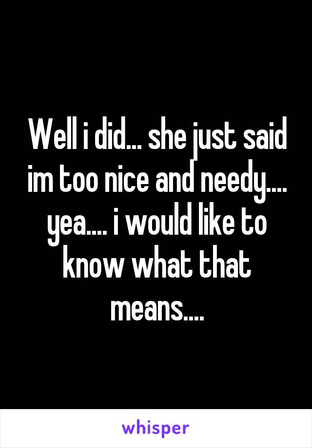 Well i did... she just said im too nice and needy.... yea.... i would like to know what that means....