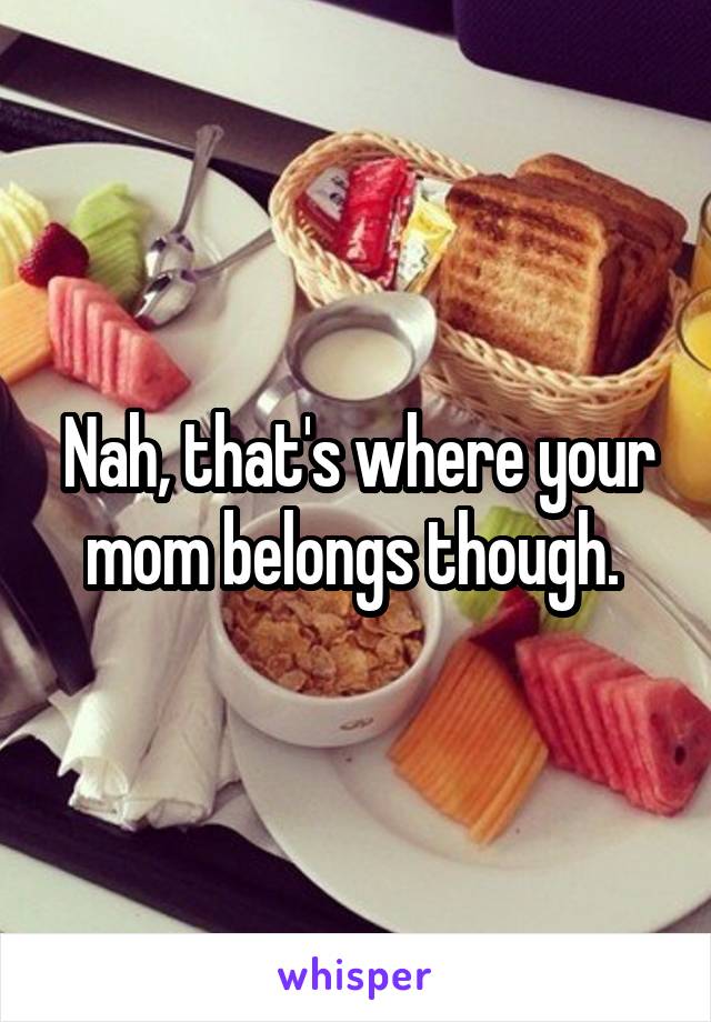 Nah, that's where your mom belongs though. 